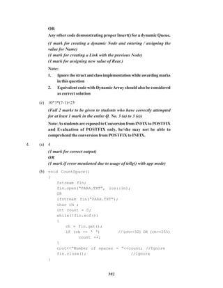 302
OR
Any other code demonstrating proper Insert() for a dynamic Queue.
(1 mark for creating a dynamic Node and entering / assigning the
value for Name)
(1 mark for creating a Link with the previous Node)
(1 mark for assigning new value of Rear.)
Note:
1. Ignorethestructandclassimplementationwhileawardingmarks
in this question
2. Equivalent code with DynamicArray should also be considered
as correct solution
(e) 10*3*(7-1)+23
(Full 2 marks to be given to students who have correctly attempted
for at least 1 mark in the entire Q. No. 3 (a) to 3 (e))
Note:AsstudentsareexposedtoConversionfromINFIXtoPOSTFIX
and Evaluation of POSTFIX only, he/she may not be able to
comprehend the conversion from POSTFIX to INFIX.
4. (a) 4
(1 mark for correct output)
OR
(1 mark if error mentioned due to usage of tellg() with app mode)
(b) void CountSpace()
{
fstream fin;
fin.open(“PARA.TXT”, ios::in);
OR
ifstream fin(“PARA.TXT”);
char ch ;
int count = 0;
while(!fin.eof())
{
ch = fin.get();
if (ch == ‘ ‘) //(ch==32) OR (ch==255)
count ++;
}
cout<<”Number of spaces = “<<count; //Ignore
fin.close(); //Ignore
}
 