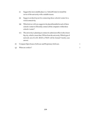 339
(i) Suggest the most suitable place (i.e. School/Center) to install the
serverofthisuniversitywithasuitablereason.
(ii) Suggest an ideal layout for connecting these schools/ center for a
wiredconnectivity.
(iii) Whichdevicewillyousuggesttobeplaced/installedineachofthese
schools/centertoefficientlyconnectallthecomputerswithinthese
schools / center?
(iv) Theuniversityisplanningtoconnectitsadmissionofficeintheclosest
bigcity,whichismorethan350kmfromtheuniversity.Whichtypeof
network out of LAN, MAN or WAN will be formed? Justify your
answer.
(f) Compare Open Source Software and Proprietary Software. 1
(g) What are cookies? 1
 