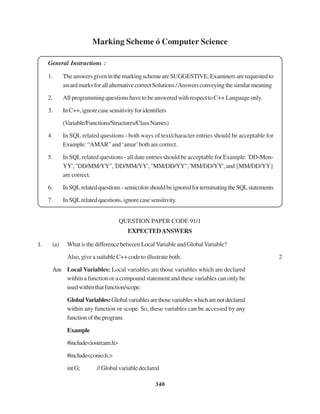 340
Marking Scheme ó Computer Science
General Instructions :
1. TheanswersgiveninthemarkingschemeareSUGGESTIVE,Examinersarerequestedto
awardmarksforallalternativecorrectSolutions/Answersconveyingthesimilarmeaning
2. All programming questions have to be answered with respect to C++ Language only.
3. InC++,ignorecasesensitivityforidentifiers
(Variable/Functions/Structures/ClassNames)
4. In SQL related questions - both ways of text/character entries should be acceptable for
Example: “AMAR” and ‘amar’both are correct.
5. In SQL related questions - all date entries should be acceptable for Example: 'DD-Mon-
YY',"DD/MM/YY",'DD/MM/YY',"MM/DD/YY",'MM/DD/YY',and{MM/DD/YY}
are correct.
6. InSQLrelatedquestions-semicolonshouldbeignoredforterminatingtheSQLstatements
7. InSQLrelatedquestions,ignorecasesensitivity.
QUESTION PAPER CODE 91/1
EXPECTEDANSWERS
1. (a) What is the difference between Local Variable and Global Variable?
Also, give a suitable C++ code to illustrate both. 2
Ans Local Variables: Local variables are those variables which are declared
within a function or a compound statement and these variables can only be
usedwithinthatfunction/scope.
GlobalVariables:Globalvariablesarethosevariableswhicharenotdeclared
within any function or scope. So, these variables can be accessed by any
functionoftheprogram.
Example
#include<iostream.h>
#include<conio.h.>
intG; //Globalvariabledeclared
 