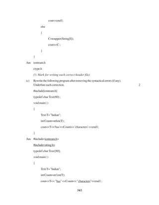342
cout<<end1;
else
{
C=toupper(String[I]);
cout<<C ;
}
}
Ans iostream.h
ctype.h
(½ Mark for writing each correct header file)
(c) Rewritethefollowingprogramafterremovingthesyntacticalerrors(ifany).
Underlineeachcorrection. 2
#include[iostream.h]
typedef char Text(80) ;
voidmain()
{
TextT="Indian";
intCount=strlen(T);
cout<<T<<'has'<<Count<< 'characters' <<end1;
}
Ans #include<iostream.h>
#include<string.h>
typedef char Text [80];
voidmain()
{
TextT="Indian";
intCount=str1en(T);
cout<<T<< "has" <<Count<< "cbaracters"<<end1 ;
 