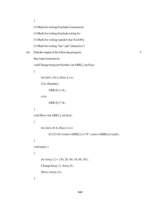 343
}
(½Markforwriting#include<iostream.h>
(½Markforwriting#include<string.h>
(½ Mark for writing typedef char Text(80];
(½Markforwriting"has"and"characters")
(d) Findtheoutputofthefollowingprogram: 3
#inc1ude<iostream.h>
voidChangeArray(intNumber,intARR[],intSize)
{
for (int L =0; L<Size; L++)
if(L<Number)
ARR [L] +=L;
e1se
ARR [L] *=L;
}
void Show (intARR [ ], int Size)
{
for (int L=0; L<Size; L++)
(L%2!=0) ?cout<<ARR[L] <<"#": cout<<ARR[L]<<end1 ;
}
voidmain()
{
int Array [ ] = {30, 20, 40, 10, 60, 50};
ChangeArray (3,Array, 6) ;
Show (Array, 6) ;
}
 