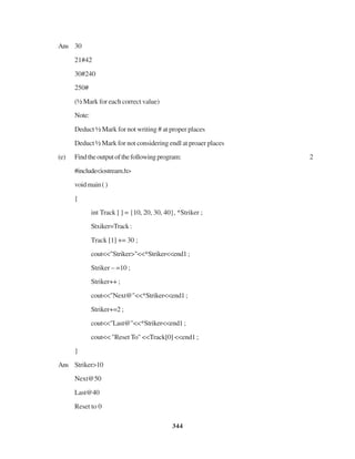 344
Ans 30
21#42
30#240
250#
(½ Mark for each correct value)
Note:
Deduct ½ Mark for not writing # at proper places
Deduct ½ Mark for not considering endl at proaer places
(e) Findtheoutputofthefollowingprogram: 2
#include<iostream.h>
voidmain()
{
int Track [ ] = {10, 20, 30, 40}, *Striker ;
Stxiker=Track:
Track [1] += 30 ;
cout<<"Striker>"<<*Striker<<end1;
Striker – =10 ;
Striker++ ;
cout<<"Next@"<<*Striker<<end1 ;
Striker+=2 ;
cout<<"Last@"<<*Striker<<end1;
cout<< "Reset To" <<Track[0] <<end1 ;
}
Ans Striker>10
Next@50
Last@40
Reset to 0
 
