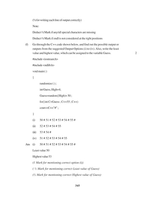 345
(½forwritingeachlineofoutputcorrectly)
Note:
Deduct½Markifany/allspecialcharactersaremissing
Deduct ½ Mark if endl is not considered at the right positions
(f) Go through the C++ code shown below, and find out the possible output or
outputs from the suggested Output Options (i) to (iv).Also, write the least
value and highest value, which can be assigned to the variable Guess. 2
#include<iostream.h>
#include<stdlib.h>
voidmain()
{
randomize ( ) ;
intGuess,High=4;
Guess=random{High)+50;
for{int C=Guess ; C<=55 ; C++)
cout<<C<<"#";
}
(i) 50 # 51 # 52 # 53 # 54 # 55 #
(ii) 52 # 53 # 54 # 55
(iii) 53 # 54 #
(iv) 51 # 52 # 53 # 54 # 55
Ans (i) 50 # 51 # 52 # 53 # 54 # 55 #
Least value 50
Highestvalue53
(1 Mark for mentioning correct option (i))
( ½ Mark for mentioning correct Least value of Guess)
(½ Mark for mentioning correct Highest value of Guess)
 
