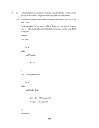 346
2. (a) Differentiatebetweenmembers,whicharepresentwithintheprivatevisibility
modewiththosewhicharepresentwithinthepublicvisibilitymodes. 2
Ans Privatemembersofaclassareaccessibleonlytothememberfunctionsofthe
sameclass.
Publicmembersofaclassareaccessibletothememberfunctionsofthesame
classaswellasmemberfunctionsofitsderivedclass(es)andalsotoanobject
of the class.
Example:
class Base
{
intN;
public:
voidAssign()
{
N=10;
}
};
classDerived:publicBase
{
intX;
public:
voidDisplayBase()
{
cout<<N; //NotAccessible
Assign ( ) ; //Accessible
}
} ;
voidmain()
 