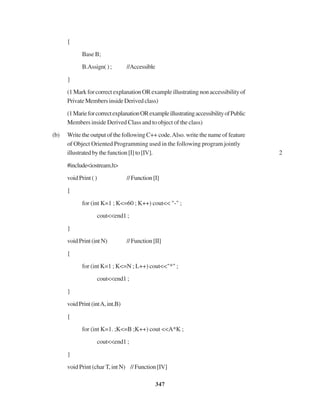 347
{
Base B;
B.Assign(); //Accessible
}
(1MarkforcorrectexplanationORexampleillustratingnonaccessibilityof
PrivateMembersinsideDerivedclass)
(1MarieforcorrectexplanationORexampleillustratingaccessibilityofPublic
Members inside Derived Class and to object of the class)
(b) Write the output of the following C++ code.Also. write the name of feature
of Object Oriented Programming used in the following program jointly
illustratedbythefunction[I]to[IV]. 2
#include<iostream.h>
void Print ( ) //Function[I]
{
for (int K=1 ; K<=60 ; K++) cout<< "-" ;
cout<<end1 ;
}
voidPrint(intN) //Function[II]
{
for (int K=1 ; K<=N ; L++) cout<<"*" ;
cout<<end1 ;
}
voidPrint(intA,int.B)
{
for (int K=1. ;K<=B ;K++) cout <<A*K ;
cout<<end1 ;
}
void Print (char T, int N) //Function[IV]
 