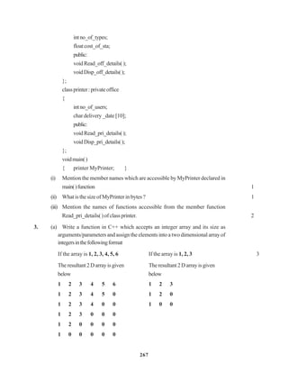 267
intno_of_types;
floatcost_of_sta;
public:
voidRead_off_details();
voidDisp_off_details();
};
classprinter:privateoffice
{
intno_of_users;
char delivery _date [10];
public:
voidRead_pri_details();
voidDisp_pri_details();
};
voidmain()
{ printer MyPrinter; }
(i) Mention the member names which are accessible by MyPrinter declared in
main()function 1
(ii) What is the size of MyPrinter in bytes ? 1
(iii) Mention the names of functions accessible from the member function
Read_pri_details( ) of class printer. 2
3. (a) Write a function in C++ which accepts an integer array and its size as
arguments/parameters and assign the elements into a two dimensional array of
integersinthefollowingformat
If the array is 1, 2, 3, 4, 5, 6 If the array is 1, 2, 3 3
Theresultant2Darrayisgiven The resultant2Darrayisgiven
below below
1 2 3 4 5 6 1 2 3
1 2 3 4 5 0 1 2 0
1 2 3 4 0 0 1 0 0
1 2 3 0 0 0
1 2 0 0 0 0
1 0 0 0 0 0
 