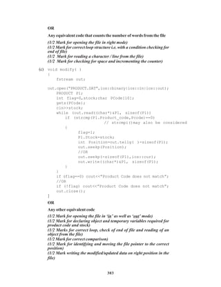 303
OR
Any equivalent code that counts the number of words from the file
(1/2 Mark for opening the file in right mode)
(1/2 Mark for correct loop structure i.e. with a condition checking for
end of file)
(1/2 Mark for reading a character / line from the file)
(1/2 Mark for checking for space and incrementing the counter)
(c) void modify( )
{
fstream out;
out.open(“PRODUCT.DAT”,ios::binary|ios::in|ios::out);
PRODUCT P1;
int flag=0,stock;char PCode[10];
gets(PCode);
cin>>stock;
while (out.read((char*)&P1, sizeof(P1))
if (strcmp(P1.Product_code,Pcode)==0)
// strcmpi()may also be considered
{
flag=1;
P1.Stock=stock;
int Position=out.tellg( )-sizeof(P1);
out.seekp(Position);
//OR
out.seekp(-sizeof(P1),ios::cur);
out.write((char*)&P1, sizeof(P1);
}
}
if (flag==0) cout<<”Product Code does not match”;
//OR
if (!flag) cout<<”Product Code does not match”;
out.close();
}
OR
Any other equivalent code
(1/2 Mark for opening the file in ‘in’ as well as ‘out’ mode)
(1/2 Mark for declaring object and temporary variables required for
product code and stock)
(1/2 Marks for correct loop, check of end of file and reading of an
object from the file)
(1/2 Mark for correct comparison)
(1/2 Mark for identifying and moving the file pointer to the correct
position)
(1/2 Mark writing the modified/updated data on right position in the
file)
 