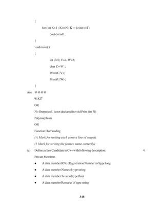 348
{
for (int K=1 ; K<=N ; K++) cout<<T ;
cout<<end1;
}
voidmain()
{
int U=9, V=4, W=3;
char C='@' ;
Print (C,V) ;
Print (U,W) ;
}
Ans. @@@@
91827
OR
No Output as L is not declared in void Print (int N)
Polymorphism
OR
FunctionOverloading
(½ Mark for writing each correct line of output)
(1 Mark for writing the feature name correctly)
(c) DefineaclassCandidateinC++withfollowingdescription: 4
PrivateMembers
A data member RNo (Registration Number) of type long
A data member Name of type string
A data member Score of type float
A data member Remarks of type string
 