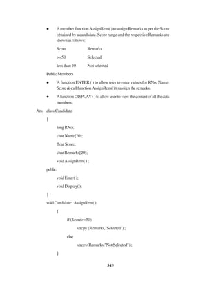 349
Amember functionAssignRem( ) to assign Remarks as per the Score
obtained by a candidate. Score range and the respective Remarks are
shownasfollows:
Score Remarks
>=50 Selected
less than 50 Not selected
PublicMembers
A function ENTER ( ) to allow user to enter values for RNo, Name,
Score&callfunctionAssignRem()toassigntheremarks.
AfunctionDISPLAY()toallowusertoviewthecontentofallthedata
members.
Ans class Candidate
{
longRNo;
char Name[20];
float Score;
char Remarks[20];
voidAssignRem();
public:
voidEnter();
voidDisplay();
} ;
voidCandidate::AssignRem()
{
if (Score>=50)
strcpy(Remarks,"Selected");
else
strcpy(Remarks,"Not Selected") ;
}
 