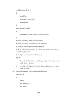350
void Candidate: : Enter ( )
{
cin>>RNo ;
gets (Name) ; cin>>Score;
AssignRem();
}
voidCandidate::Display()
{
cout<<RNo<<Name<<Score<<Remarks<<end1;
}
(½ Mark for correct syntax for class header)
(½ Mark for correct declaration of data members)
(1 Mark for correct definition of AssignRem())
(1 Mark for correct definition of Enter() with proper invocation of
AssignRem() function)
(1 Mark for correct definition of Display())
NOTE:
Deduct ½ Mark to be deducted if Assignrem() is not invoked properly
inside Enter( ) function
No marks to be deducted if member function definitions are written
inside the class
(d) Answerthequestions(i)to(iv)basedonthefollowing:
classStrident
(
intRno;
char Name [20] ;
floatMarks;
 