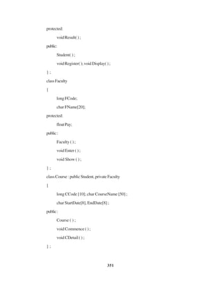 351
protected:
void Result( ) ;
public:
Student( ) ;
void Register( ); void Display( ) ;
} ;
classFaculty
{
long FCode;
char FName[20];
protected:
floatPay;
public:
Faculty ( ) ;
void Enter ( ) ;
void Show ( ) ;
} ;
class Course : public Student, private Faculty
{
long CCode [10]; char CourseName [50] ;
char StartDate[8], EndDate[8] ;
public:
Course ( ) ;
void Commence ( ) ;
void CDetail ( ) ;
} ;
 