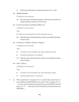 352
(i) Which type of inheritance is illustrated in the above C++ code?
Ans MultipleInheritance
(1 Mark for correct answer)
(ii) Writethenamesofthealldatamembers,whichis/areaccessiblefrom
memberfunctionCommenceofclassCourse.
Ans CCode, CourseName, StartDate, EndDate, Pay
(1 Mark for correct answer)
Note:
No marks to be awarded for any other alternative answer
(iii) Writethenamesofmemberfunctions,whichareaccessiblefromobjects
of class Course.
Ans Commence( ), CDetail( ), Register( ), Display( )
(1 Mark for correct answer)
Note:
No marks to be awarded for any other alternative answer
Constructor functions to be ignored
(iv) Write the name of all the members, which are accessible from objects
ofclassFaculty.
Ans Enter( ), Show( )
(1 Mark for correct answer)
Note:
No marks to be awarded for any other alternative answer
Constructor functions to be iqnored
3 (a) Write a Get1From2 ( ) function in C++ to transfer the content from two
arrays FIRST[ ] and SECOND[ ] to arrayALL[ ]. The even places (0, 2, 4,
...) of arrayALL[ ] should get the content from the array FIRST[ ] and odd
places (1, 3, 5, ) of the arrayALL[] should get the content from the array
SECOND[ ].
 