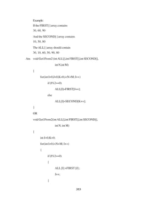 353
Example:
If the FIRST[ ] array contains
30, 60, 90
And the SECOND[ ] array contains
10, 50, 80
TheALL[]arrayshouldcontain
30, 10, 60, 50, 90, 80
Ans void Get1From2 (intALL[],int FIRST[],int SECOND[],
intN,intM)
{
for(int I=0,J=0,K=0;i<N+M; I++)
if(I%2==0)
ALL[I]=FIRST[J++];
else
ALL[I]=SECOND[K++];
}
OR
voidGet1From2(intALL[],intFIRST[],intSECOND[],
int N, int M)
{
int J=0,K=0;
for(int I=0;i<N+M; I++)
{
if(I%2==0)
{
ALL [I] =FIRST [J] ;
J++;
}
 