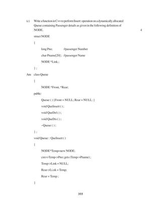 355
(c) WriteafunctioninC++toperformInsert:operationonadynamicallyallocated
Queue containing Passenger details as given in the following definition of
NODE. 4
struct NODE
{
longPno; //passengerNumber
char Pname[20] ; //passenger Name
NODE *Link.;
} ;
Ans class Queue
{
NODE *Front, *Rear;
public:
Queue ( ) {Front = NULL; Rear = NULL; }
void QueInsert ( ) ;
void QueDel ( ) ;
void QueDis ( ) ;
~Queue ( ) ;
} ;
void Queue: : QueInsert ( )
{
NODE*Temp=new NODE;
cin>>Temp->Pno; gets (Temp->Pname) ;
Temp->Link = NULL;
Rear->Li.nk = Temp;
Rear = Temp ;
}
 