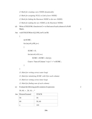 356
(1 Mark for creating a new NODE dynamically)
(1 Mark for assigning NULL to Link of new NODE)
(1 Mark for linking the Rearmost NODE to the new NODE)
(1 Mark for making the new NODE as the Rearmost NODE)
(d) Write a COLSUM( ) function in C++ to find sum of each column of a NxM
Matrix. 2
Ans void COLSUM(intA[] [100], int N, int M)
{
intSUMC;
for (int j=0; j<M; j++)
{
SUMC = 0;
for (int i=0; i<N; i++)
SUMC = SUMC + A[i] [j] ;
Cout<< "Sum of Column "<<j<<" = "<<SUMC ;
}
}
(½ Mark for writing correct outer loop)
(½ Mark for initializing SUMC with 0 for each column)
(½ Mark tor writing correct inner loop)
(½ Mark for finding sum of each column)
(e) Evaluatethefollowingpostfixnotationofexpression: 2
50, 60, + , 20, 10, -, *
Ans ElementScanned STACK
50 50
60 50, 60
+ 110
 