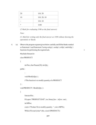 357
20 110, 20
10 110, 20, 10
– 110, 10
* 1100
(2 Mark for evaluating 1100 as the final answer)
Note:
(½ Mark for writing only the final answer as 1100 without showing the
operations or Stack)
4. (a) Observetheprogramsegmentgivenbelowcarefullyandfilltheblanksmarked
as Statement 1 and Statement 2 using seekg( ), seekp( ), tellp( ) and tellg( )
functionsforperformingtherequiredtask. 1
#include<fstream.h>
class PRODUCT
{
int Pno; char Pname[20); int Qty;
public:
:
void ModifyQty( ) ;
//ThefunctionistomodifyquantityofaPRODUCT
} ;
voidPRODUCT::ModifyQty()
{
fstreamFile;
Fil.open("PRODUCT.DAT",ios::binary|ios::in|ios::out);
intMPno;
cout<<"Product No to modify quantity : "; cin>>MPNo;
While(Fil.read((char*)this,sizeof(PRODUCT))
 