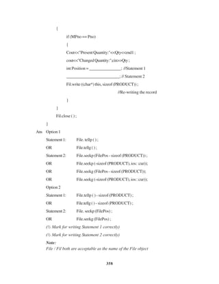 358
{
if (MPno == Pno)
{
Cout<<"PresentQuantity:"<<Qty<<end1;
cout<<"ChangedQuantity:";cin>>Qty;
int Position = _______________; //Statement 1
_________________________; // Statement 2
Fil.write((char*)this,sizeof(PRODUCT));
//Re-writing the record
}
}
Fil.close ( ) ;
}
Ans Option 1
Statement1: File. tellp ( ) ;
OR File.tellg();
Statement2: File.seekp (FilePos - sizeof (PRODUCT)) ;
OR File.seekp (-sizeof (PRODUCT), ios: :cur));
OR File.seekg (FilePos - sizeof (PRODUCT));
OR File.seekg(-sizeof(PRODUCT),ios::cur));
Option 2
Statement1: File.tellp ( ) - sizeof (PRODUCT) ;
OR File.tellg() - sizeof (PRODUCT) ;
Statement2: File. seekp (FilePos) ;
OR File.seekg (FilePos) ;
(½ Mark for writing Statement 1 correctly)
(½ Mark for writing Statement 2 correctly)
Note:
File / Fil both are acceptable as the name of the File object
 