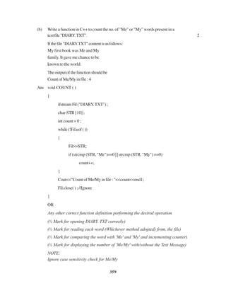 359
(b) Write a function in C++ to count the no. of "Me" or "My" words present in a
textfile"DIARY.TXT". 2
Ifthefile"DIARY.TXT"contentisasfollows:
My first book was Me and My
family. It gave me chance to be
known to the world.
Theoutputofthefunctionshouldbe
Count of Me/My in file : 4
Ans void COUNT ( )
{
ifstreamFil("DIARY.TXT");
char STR [10] ;
int count = 0 ;
while(!Fil.eof())
{
Fil>>STR;
if (strcmp (STR, "Me")==0 | | strcmp (STR, "My") ==0)
count++;
}
Cout<<"CountofMe/Myinfile:"<<count<<end1;
Fil.close( ) ; //Ignore
}
OR
Any other correct function definition performing the desired operation
(½ Mark for opening DIARY. TXT correctly)
(½ Mark for reading each word (Whichever method adopted) from, the file)
(½ Mark for comparing the word with 'Me' and 'My' and incrementing counter)
(½ Mark for displaying the number of 'Me/My' with/without the Text Message)
NOTE:
Ignore case sensitivity check for Me/My
 