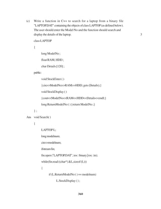 360
(c) Write a function in C++ to search for a laptop from a binary file
"LAPTOP.DAT"containingtheobjectsofclassLAPTOP(asdefinedbelow).
The user should enter the Model No and the function should search and
display the details of the laptop. 3
classLAPTOP
{
long ModelNo ;
float RAM, HDD ;
char Details [120] ;
public:
void StockEnter ( )
{cin>>ModelNo>>RAM>>HDD;gets(Details);}
void StockDisplay ( )
{cout<<ModelNo<<RAM<<HDD<<Details<<endl;}
long ReturnModelNo ( ) {return ModelNo ;}
} ;
Ans void Search( )
{
LAPTOPL;
longmodelnum;
cin>>modelnum;
ifstreamfin;
fin.open("LAPTOP.DAT",ios::binary|ios::in);
while(fin.read((char*)&L,sizeof(L)))
{
if(L.ReturnModelNo()==modelnum)
L.StockDisplay ( ) ;
 