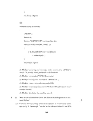 361
}
Fin.close();//Ignore
}
OR
voidSearch(longmodelnum)
{
LAPTOPL;
ifstreamfin;
fin.open("LAPTOP.DAT",ios::binary|ios::in);
while(fin.read((char*)&L,sizeof(L)))
{
if(L.ReturnModelNo()==modelnum)
L.StockDisplay ( ) ;
}
fin.close ( ) ; //Ignore
}
(½ Mark for declaring and entering a model number for a LAPTOP to
search OR passing it as a parameter to the function)
(½ Mark for opening LAPTOP.DA T correctly)
(½ Mark for reading each record from LAPTOP.DA T)
(½ Mark for correct loop / checking end of file)
(½ Mark for comparing value returned by ReturnModelNo() with model
number entered)
(½ Mark for displaying the matching record)
5 (a) What do you understand by Union & Cartesian Product operations in rela-
tionalalgebra? 2
Ans Cartesian Product (binary operator): It operates on two relations and is
denoted by X. For example Cartesian product of two relations R1 and R2 is
 