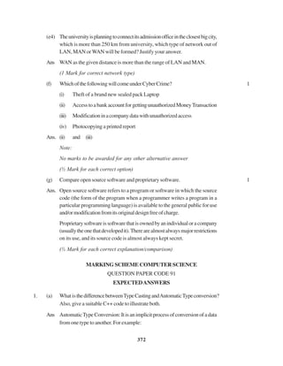 372
(e4) Theuniversityisplanningtoconnectitsadmissionofficeintheclosestbigcity,
which is more than 250 km from university, which type of network out of
LAN, MAN or WAN will be formed? Justify your answer.
Ans WAN as the given distance is more than the range of LAN and MAN.
(1 Mark for correct network type)
(f) WhichofthefollowingwillcomeunderCyberCrime? 1
(i) Theft of a brand new sealed pack Laptop
(ii) AccesstoabankaccountforgettingunauthorizedMoneyTransaction
(iii) Modificationinacompanydatawithunauthorizedaccess
(iv) Photocopying a printed report
Ans. (ii) and (iii)
Note:
No marks to be awarded for any other alternative answer
(½ Mark for each correct option)
(g) Compare open source software and proprietary software. 1
Ans. Open source software refers to a program or software in which the source
code (the form of the program when a programmer writes a program in a
particular programming language) is available to the general public for use
and/ormodificationfromitsoriginaldesignfreeofcharge.
Proprietarysoftwareissoftwarethatisownedbyanindividualoracompany
(usuallytheonethatdevelopedit).Therearealmostalwaysmajorrestrictions
on its use, and its source code is almost always kept secret.
(½ Mark for each correct explanation/comparison)
MARKING SCHEME COMPUTER SCIENCE
QUESTION PAPER CODE 91
EXPECTEDANSWERS
1. (a) What isthedifferencebetweenTypeCastingandAutomaticTypeconversion?
Also, give a suitable C++ code to illustrate both.
Ans AutomaticTypeConversion:Itisanimplicitprocessofconversionofadata
from one type to another. For example:
 