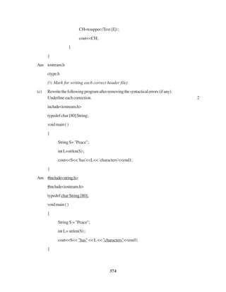 374
CH=toupper (Text [I]) ;
cout<<CH;
}
}
Ans iostream.h
ctype.h
(½ Mark for writing each correct header file)
(c) Rewritethefollowingprogramafterremovingthesyntacticalerrors(ifany).
Underlineeachcorrection. 2
include<iostream.h>
typedef char [80] String;
voidmain()
{
StringS="Peace";
intL=strlen(S);
cout<<S<< 'has'<<L<< 'characters'<<end1;
}
Ans #include<string.h>
#include<iostream.h>
typedef char String [80];
voidmain()
{
String S = "Peace";
intL=strlen(S);
cout<<S<< "has" << L << "characters"<<end1;
}
 