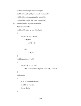 375
(½ Mark for writing # include<string.h>
(½ Mark for adding # before include<iostream.h>
(½ Mark for writing typedef char string[80];)
(½ Mark for writing "has" and "characters")
(d) Findtheoutputofthefollowingprogram: 3
#include<iostream.h>
void SwitchOver(intA[ ], int N, int Split)
{
for (int K=0 ; K<N; K++)
if(K<Split)
A(K]+ =K;
else
A [K]*=K;
}
void Display (intA[ ], int N)
{
for (int K=0 ; K<N ; K++)
(K%2==0)? cout<<A[K]<<"%":cout<<A(K]<<end1;
}
voidmain()
{
int H[ ]= {30,40,50,20,10,5};
SwitchOver (H, 6, 3);
Display(H,6);
}
 
