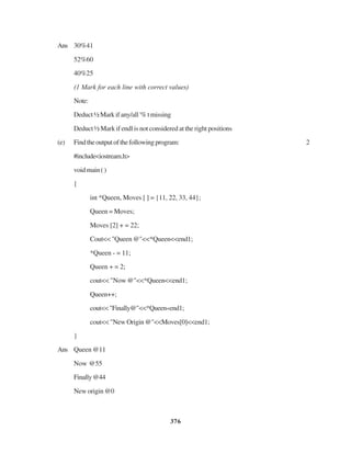 376
Ans 30%41
52%60
40%25
(1 Mark for each line with correct values)
Note:
Deduct½Markifany/all'%tmissing
Deduct ½ Mark if endl is not considered at the right positions
(e) Findtheoutputofthefollowingprogram: 2
#include<iostream.h>
voidmain()
{
int *Queen, Moves [ ] = {11, 22, 33, 44};
Queen = Moves;
Moves [2] + = 22;
Cout<< "Queen @"<<*Queen<<end1;
*Queen - = 11;
Queen + = 2;
cout<< "Now @"<<*Queen<<end1;
Queen++;
cout<<"Finally@"<<*Queen«end1;
cout<< "New Origin @"<<Moves[0]<<end1;
}
Ans Queen @11
Now @55
Finally@44
New origin @0
 