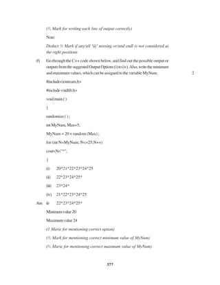 377
(½ Mark for writing each line of output correctly)
Note:
Deduct ½ Mark if any/all '@' missing or/and endl is not considered at
the right positions
(f) Go through the C++ code shown below, and find out the possible output or
outputsfromthesuggestedOutputOptions(i)to(iv).Also,writetheminimum
andmaximumvalues,whichcanbeassignedtothevariableMyNum. 2
#include<iostream.h>
#include<stdlib.h>
voidmain()
{
randomize ( ) ;
intMyNum,Max=5;
MyNum = 20 + random (Max) ;
for (int N=MyNum; N<=25;N++)
cout<N<"*";
}
(i) 20*21*22*23*24*25
(ii) 22*23*24*25*
(iii) 23*24*
(iv) 21*22*23*24*25
Ans ii) 22*23*24*25*
Minimumvalue20
Maximumvalue24
(1 Marie for mentioning correct option)
(½ Mark for mentioning correct minimum value of MyNum)
(½ Marie for mentioning correct maximum value of MyNum)
 