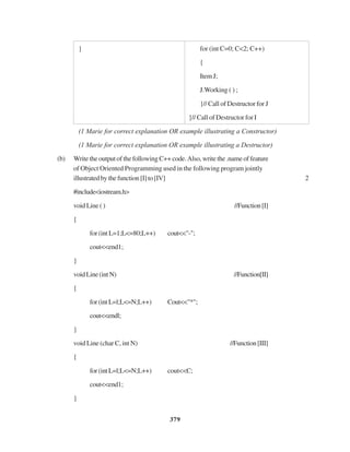 379
} for (int C=0; C<2; C++)
{
ItemJ;
J.Working ( ) ;
}// Call of Destructor for J
}// Call of Destructor for I
(1 Marie for correct explanation OR example illustrating a Constructor)
(1 Marie for correct explanation OR example illustrating a Destructor)
(b) Write the output of the following C++ code.Also, write the .name of feature
of Object Oriented Programming used in the following program jointly
illustratedbythefunction[I]to[IV] 2
#include<iostream.h>
void Line ( ) //Function[I]
{
for (int L=1;L<=80;L++) cout<<"-";
cout<<end1;
}
voidLine(intN) //Function[II]
{
for(intL=l;L<=N;L++) Cout<<"*";
cout<<endl;
}
void Line (char C, int N) //Function[III]
{
for(intL=l;L<=N;L++) cout<<C;
cout<<end1;
}
 