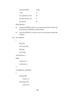 381
AggregateMarks Grade
>=80 A
less than 80 and >=65 B
less than 65 and >=50 C
less than 50 D
PublicMembers
AfunctionENTER()toallowusertoentervaluesforANo,Name,Agg
& call function GradeMe() to find the Grade.
Afunction_RESULT()toallowusertoviewthecontentofallthedata
members.
Ans classApplicant
{
longANo;
char Name [20] ;
floatAgg;
char Grade;
void Grademe ( ) ;
public:
void Enter ( ) ;
void Result ( ) ;
} ;
voidApplicant::GradeMe()
{
if(Agg>=80)
Grade=' A' ;
elseif(Agg>=65)
Grade=' B' ;
 