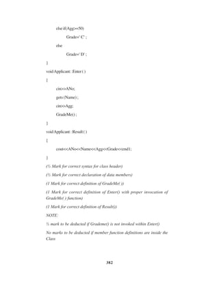 382
elseif(Agg>=50)
Grade=' C' ;
else
Grade=' D' ;
}
voidApplicant::Enter()
{
cin>>ANo;
gets (Name) ;
cin>>Agg;
GradeMe() ;
}
voidApplicant::Result()
{
cout<<ANo<<Name<<Agg<<Grade<<end1;
}
(½ Mark for correct syntax for class header)
(½ Mark for correct declaration of data members)
(1 Mark for correct definition of GradeMe( ))
(1 Mark for correct definition of Enter() with proper invocation of
GradeMe( ) function)
(1 Mark for correct definition of Result())
NOTE:
½ mark to be deducted if Grademe() is not invoked within Enter()
No marks to be deducted if member function definitions are inside the
Class
 