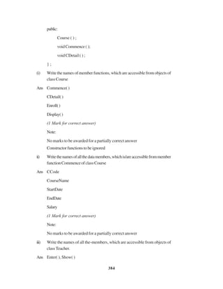 384
public:
Course ( ) ;
void Commence ( );
void CDetail ( ) ;
} ;
(i) Write the names of member functions, which are accessible from objects of
class Course
Ans Commence()
CDetail()
Enroll()
Display()
(1 Mark for correct answer)
Note:
No marks to be awarded for a partially correct answer
Constructorfunctionstobeignored
ii) Writethenamesofallthedatamembers,whichis/areaccessiblefrommember
functionCommenceofclassCourse
Ans CCode
CourseName
StartDate
EndDate
Salary
(1 Mark for correct answer)
Note:
No marks to be awarded for a partially correct answer
iii) Write the names of all the-members, which are accessible from objects of
classTeacher.
Ans Enter( ), Show( )
 