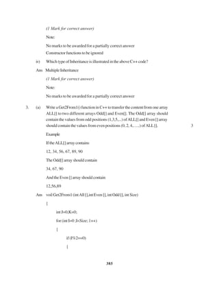 385
(1 Mark for correct answer)
Note:
No marks to be awarded for a partially correct answer
Constructorfunctionstobeignored
iv) Which type of Inheritance is illustrated in the above C++ code?
Ans MultipleInheritance
(1 Mark for correct answer)
Note:
No marks to be awarded for a partially correct answer
3. (a) Write a Get2From1() function in C++ to transfer the content from one array
ALL[] to two different arrays Odd[] and Even[]. The Odd[] array should
contain the values from odd positions (1,3,5,...) ofALL[] and Even [] array
should contain the values from even positions (0, 2, 4,…..) ofALL[]. 3
Example
IftheALL[]arraycontains
12, 34, 56, 67, 89, 90
The Odd[] array should contain
34, 67, 90
And the Even [] array should contain
12,56,89
Ans voilGet2From1(intAll[],intEven[],intOdd[],intSize)
{
int J=0,K=0;
for (int I=0 ;I<Size; 1++)
{
if(I%2==0)
{
 