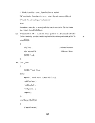 387
(1 Mark for writing correct formula (for row major)
OR substituting formula with correct values for calculating Address)
(2 marks for calculating correct address)
Note:
1 mark to be awarded for writing only the correct answer i.e. 5920, without
showinganyformula/calculation.
(c) WriteafunctioninC++toperformDelete operationona dynamicallyallocated
QueuecontainingMembersdetailsasgiveninthefollowingdefinitionofNODE: 4
struct NODE
{
longMno //MemberNumber
char Mname[20]; //Member Name
NODE*Link;
};
Ans class Queue
{
NODE *Front, *Rear;
public:
Queue ( ) {Front = NULL; Rear = NULL; }
void QueAdd ( );
void QueDel ( );
void QueDis ( );
~Queue();
} ;
void Queue: :QueDel ( )
{
if(Front!=NULL)
 
