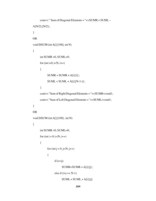 389
cout<< " Sum of Diagonal Elements = "<<SUMR + SUML –
A[N/2] [N/2] ;
}
OR
void DSUM (intA[] [100], int N)
{
int SUMR =0, SUML=0;
for (int i=0; i<N; i++)
{
SUMR = SUMR +A[i] [i] ;
SUML = SUML +A[i] [N-1-i] ;
}
cout<<"SumofRightDiagonalElements="<<SUMR<<end1;
cout<<"SumofLeftDiagonalElements="<<SUML<<end1;
}
OR
void DSUM (intA[] [100] , int N)
{
int SUMR =0, SUML=0;
for (int i = 0; i<N; i++)
{
for (int j = 0; j<N; j++)
{
if(i==j)
SUMR=SUMR +A[i] [j] ;
else if (i+j == N-1)
SUML= SUML+A[i] [j];
 