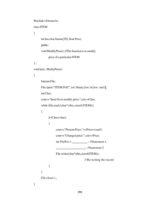 391
#include<fstream.h>
classITEM
{
intIno;charIname[20];floatPrice;
public:
voidModifyPrice();//Thefunctionistomodify
price of a particular ITEM
} ;
voiditem::ModiyPrice()
{
fstreamFile;
File.open("ITEM.DAT",ios::binary|ios::in|ios::out)||;
intCIno;
cout<<"ItemNotomodifyprice:";cin>>CIno;
while(file.read((char*)this,sizeof(ITEM)))
{
if(CIno==Ino)
{
cout<<"PresentPrice:"<<Price<<end1;
cout<<"Changedprice:";cin>>Price;
int FilePos = __________ ; //Statement 1,
___________________; //Statement 2
File.write((char*)this,sizeof(ITEM));
// Re-writing the record
}
}
File.close( ) ;
}
 