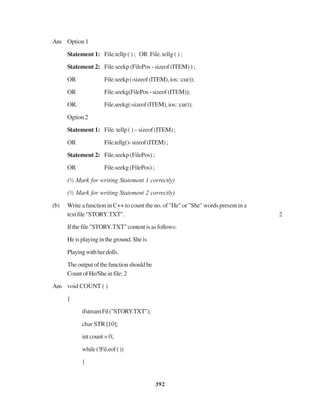 392
Ans Option 1
Statement 1: File.tellp ( ) ; OR File. tellg ( ) ;
Statement 2: File.seekp (FilePos - sizeof (ITEM) ) ;
OR File.seekp(-sizeof(ITEM),ios::cur));
OR File.seekg(FilePos-sizeof(ITEM));
OR. File.seekg(-sizeof(ITEM),ios::cur));
Ogtion2
Statement 1: File. tellp ( ) – sizeof (ITEM) ;
OR File.tellg()-sizeof(ITEM);
Statement 2: File.seekp (FilePos) ;
OR File.seekg (FilePos) ;
(½ Mark for writing Statement 1 correctly)
(½ Mark for writing Statement 2 correctly)
(b) Write a function in C++ to count the no. of "He" or "She" words present in a
textfile"STORY.TXT". 2
Ifthefile"STORY.TXT"contentisasfollows:
Heisplayingintheground.Sheis
Playingwithherdolls.
Theoutputofthefunctionshouldbe
CountofHe/Sheinfile:2
Ans void COUNT ( )
{
ifstreamFil("STORY.TXT");
char STR [10];
int count = 0;
while(!Fil.eof())
{
 