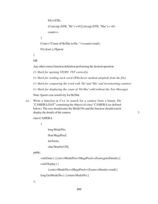 393
Fil>>STR;
if (strcmp (STR, "He") ==0 | | strcmp (STR, "She") = =0)
count++;
}
Cout<<"CountofHe/Sheinfile:"<<count<<end1;
Fil.close();//Ignore
}
OR
Anyothercorrectfunctiondefinitionperformingthedesiredoperation
(½ Mark for opening STORY. TXT correctly)
(½ Mark for reading each word (Whichever method adopted) from the file)
(½ Mark for comparing the word with 'He' and 'She' and incrementing counter)
(½ Mark for displaying the count of 'He/She' with/without the Text Message)
Note:IgnorecasesensitivityforHe/She
(c) Write a function in C++ to search for a camera from a binary file
"CAMERA.DAT" containing the objects of class" CAMERA (as defined
below). The user should enter the Model No and the function should search
display the details of the camera. 3
classCAMERA
{
longModelNo;
floatMegaPixel;
intZoom;
charDetails[120];
public:
voidEnter(){cin>>ModelNo>>MegaPixel>>Zoom;gets(Details);}
voidDisplay()
{cout<<ModelNo<<MegaPixel<<Zoom<<Details<<endl;}
long GetModelNo ( ) {return ModelNo;}
};
 