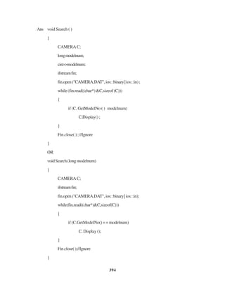 394
Ans void Search ( )
{
CAMERAC;
longmodelnum;
cin>>modelnum;
ifstreamfin;
fin.open("CAMERA.DAT",ios::binary|ios::in);
while(fin.read((char*)&C,sizeof(C)))
{
if (C. GetModelNo ( ) modelnum)
C.Display();
}
Fin.close( ) ; //Ignore
}
OR
voidSearch(longmodelnum)
{
CAMERAC;
ifstreamfin;
fin.open("CAMERA.DAT",ios::binary|ios::in);
while(fin.read((char*)&C,sizeof(C)))
{
if (C.GetModelNo() = = modelnum)
C. Display ();
}
Fin.close();//Ignore
}
 