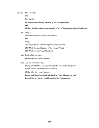 308
(d) (i) StarTopology
OR
BusTopology
(1 Mark for mentioning any one of the two topologies)
OR
(1 Mark for diagramatic representation of any of the above mentioned topologies)
(ii) WingS
asithasthemaximumnumberofcomputers
OR
WingA
asitisplacedintheAdminWing(forsecurityreasons)
(1/2 Mark for identification of the correct Wing)
(1/2 Mark for correct justification)
(iii) Insideallthefourwings
(1 Mark for the correct answer)
(iv) Anyoneofthefollowing:
Dialup,TCP/IP, DSL, Modem, Broadband, Cable, ISDN,Telephone
Line,Co-axial,EthernetCable,Radiowave
(1 Mark for the correct answer)
Important Note: Satellite Link, Optical Fiber, Microwave and
Leased line are not acceptable solution for this question
 