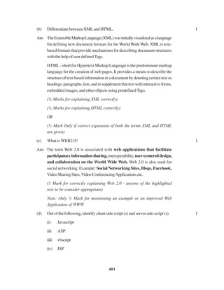 401
(b) DifferentiatebetweenXMLandHTML. 1
Ans TheExtensibleMarkupLanguage(XML)wasinitiallyvisualizedasalanguage
for defining new document formats for the World WideWeb. XMLis text-
based formats that provide mechanisms for describing document structures
with the help of user defined Tags.
HTML - short for Hypertext Markup Language is the predominant markup
language for the creation of web pages. It provides a means to describe the
structureoftext-basedinformationinadocumentbydenotingcertaintextas
headings,paragraphs,lists,andtosupplementthattextwithinteractiveforms,
embedded images, and other objects using predefined Tags.
(½ Marks for explaining XML correctly)
(½ Marks for explaining HTML correctly)
OR
(½ Mark Only if correct expansion of both the terms XML and HTML
are given)
(c) What is WEB2.0? 1
Ans The term Web 2.0 is associated with web applications that facilitate
participatoryinformationsharing,interoperability,user-centereddesign,
and collaboration on the World Wide Web. Web 2.0 is also used for
social networking. Example: Social Networking Sites, Blogs, Facebook,
VideoSharingSites,VideoConferencingApplicationsetc.
(1 Mark for correctly explaining Web 2.0 - anyone of the highlighted
text to be consider appropriate)
Note: Only ½ Mark for mentioning an example or an improved Web
Application of WWW
(d) Out of the following, identify client side script (s) and server side script (s). 1
(i) Javascript
(ii) ASP
(iii) vbscript
(iv) JSP
 