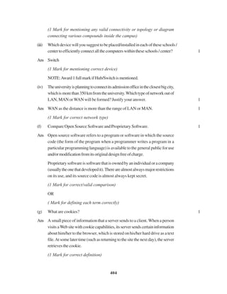 404
(1 Mark for mentioning any valid connectivity or topology or diagram
connecting various compounds inside the campus)
(iii) Which device will you suggest to be placed/installed in each of these schools /
centertoefficientlyconnectallthecomputerswithintheseschools/center? 1
Ans Switch
(1 Mark for mentioning correct device)
NOTE:Award1fullmarkifHub/Switchismentioned.
(iv) Theuniversityisplanningtoconnectitsadmissionofficeintheclosestbigcity,
whichismorethan350kmfromtheuniversity.Whichtypeofnetworkoutof
LAN, MAN or WAN will be formed? Justify your answer. 1
Ans WAN as the distance is more than the range of LAN or MAN. 1
(1 Mark for correct network type)
(f) Compare Open Source Software and Proprietary Software. 1
Ans Open source software refers to a program or software in which the source
code (the form of the program when a programmer writes a program in a
particular programming language) is available to the general public for use
and/ormodificationfromitsoriginaldesignfreeofcharge.
Proprietarysoftwareissoftwarethatisownedbyanindividualoracompany
(usuallytheonethatdevelopedit).Therearealmostalwaysmajorrestrictions
on its use, and its source code is almost always kept secret.
(1 Mark for correct/valid comparison)
OR
( Mark for defining each term correctly)
(g) What are cookies? 1
Ans A small piece of information that a server sends to a client. When a person
visitsaWebsitewithcookiecapabilities,itsserversendscertaininformation
about him/her to the browser, which is stored on his/her hard drive as a text
file.At some later time (such as returning to the site the next day), the server
retrieves the cookie.
(1 Mark for correct definition)
 
