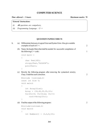 261
COMPUTER SCIENCE
Time allowed : 3 hours Maximum marks: 70
General Instructions:
(i) All questions are compulsory.
(ii) Programming Language : C++
QUESTION PAPER CODE 91
1. (a) DifferentiatebetweenaLogicalErrorandSyntaxError.Alsogivesuitable
examples of each in C++. 2
(b) Name theheaderfile(s)thatshallbeneeded for successful compilation of
thefollowingC++code: 1
void main( )
{
char Text[40];
strcpy(Text,”AISSCE”);
puts(Text);
}
(c) Rewrite the following program after removing the syntactical error(s),
ifany.Underlineeachcorrection. 2
#include <iostream.h>
const int Size 5;
void main()
{
int Array[Size];
Array = {50,40,30,20,10};
for(Ctr=0; Ctr<Size; Ctr++)
cout>>Array[Ctr];
}
(d) Findtheoutputofthefollowingprogram: 2
#include<iostream.h>
void main()
{
int Numbers[] = {2,4,8,10};
 