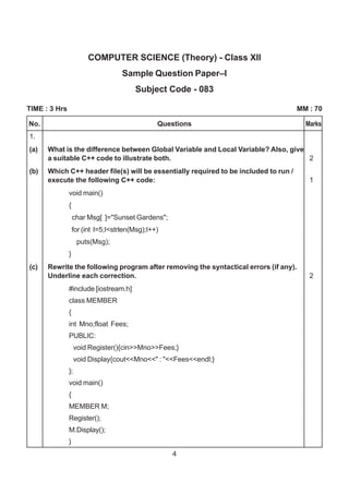 4
COMPUTER SCIENCE (Theory) - Class XII
Sample Question Paper–I
Subject Code - 083
TIME : 3 Hrs MM : 70
1.
(a) What is the difference between Global Variable and Local Variable? Also, give
a suitable C++ code to illustrate both. 2
(b) Which C++ header file(s) will be essentially required to be included to run /
execute the following C++ code: 1
void main()
{
char Msg[ ]="Sunset Gardens";
for (int I=5;I<strlen(Msg);I++)
puts(Msg);
}
(c) Rewrite the following program after removing the syntactical errors (if any).
Underline each correction. 2
#include [iostream.h]
class MEMBER
{
int Mno;float Fees;
PUBLIC:
void Register(){cin>>Mno>>Fees;}
void Display{cout<<Mno<<" : "<<Fees<<endl;}
};
void main()
{
MEMBER M;
Register();
M.Display();
}
No. Questions Marks
 