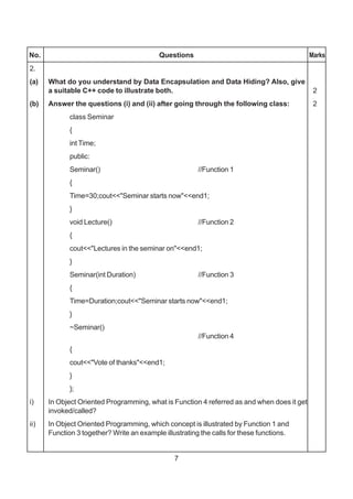 7
No. Questions Marks
2.
(a) What do you understand by Data Encapsulation and Data Hiding? Also, give
a suitable C++ code to illustrate both. 2
(b) Answer the questions (i) and (ii) after going through the following class: 2
class Seminar
{
int Time;
public:
Seminar() //Function 1
{
Time=30;cout<<"Seminar starts now"<<end1;
}
void Lecture() //Function 2
{
cout<<"Lectures in the seminar on"<<end1;
}
Seminar(int Duration) //Function 3
{
Time=Duration;cout<<"Seminar starts now"<<end1;
}
~Seminar()
//Function 4
{
cout<<"Vote of thanks"<<end1;
}
};
i) In Object Oriented Programming, what is Function 4 referred as and when does it get
invoked/called?
ii) In Object Oriented Programming, which concept is illustrated by Function 1 and
Function 3 together? Write an example illustrating the calls for these functions.
 