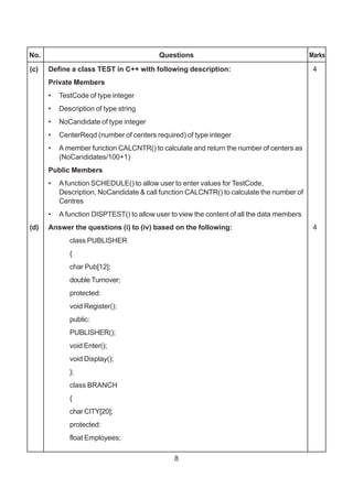 8
No. Questions Marks
(c) Define a class TEST in C++ with following description: 4
Private Members
• TestCode of type integer
• Description of type string
• NoCandidate of type integer
• CenterReqd (number of centers required) of type integer
• A member function CALCNTR() to calculate and return the number of centers as
(NoCandidates/100+1)
Public Members
• Afunction SCHEDULE() to allow user to enter values for TestCode,
Description, NoCandidate & call function CALCNTR() to calculate the number of
Centres
• A function DISPTEST() to allow user to view the content of all the data members
(d) Answer the questions (i) to (iv) based on the following: 4
class PUBLISHER
{
char Pub[12];
double Turnover;
protected:
void Register();
public:
PUBLISHER();
void Enter();
void Display();
};
class BRANCH
{
char CITY[20];
protected:
float Employees;
 