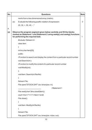 10
No. Questions Marks
ments from a two dimensional array (matrix).
(e) Evaluate the following postfix notation of expression:
20, 30, +, 50, 40, - ,*
4.
(a) Observe the program segment given below carefully and fill the blanks
marked as Statement 1 and Statement 2 using seekp() and seekg() functions
for performing the required task. 1
#include <fstream.h>
class Item
{
int Ino;char Item[20];
public:
//Function to search and display the content from a particular record number
void Search(int );
//Function to modify the content of a particular record number
void Modify(int);
};
void Item::Search(int RecNo)
{
fstream File;
File.open("STOCK.DAT",ios::binary|ios::in);
______________________ //Statement 1
File.read((char*)this,sizeof(Item));
cout<<Ino<<"==>"<<Item<<endl;
File.close();
}
void Item::Modify(int RecNo)
{
fstream File;
File.open("STOCK.DAT",ios::binary|ios::in|ios::out);
2
 