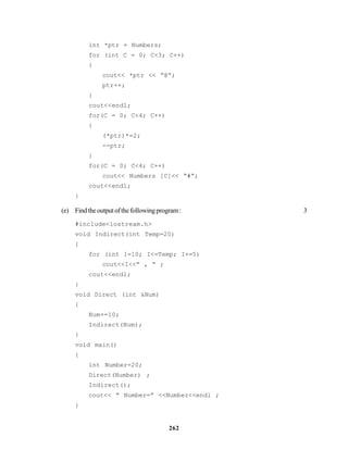 262
int *ptr = Numbers;
for (int C = 0; C<3; C++)
{
cout<< *ptr << “@”;
ptr++;
}
cout<<endl;
for(C = 0; C<4; C++)
{
(*ptr)*=2;
--ptr;
}
for(C = 0; C<4; C++)
cout<< Numbers [C]<< “#”;
cout<<endl;
}
(e) Findtheoutputofthefollowingprogram: 3
#include<iostream.h>
void Indirect(int Temp=20)
{
for (int 1=10; I<=Temp; I+=5)
cout<<I<<” , “ ;
cout<<endl;
}
void Direct (int &Num)
{
Num+=10;
Indirect(Num);
}
void main()
{
int Number=20;
Direct(Number) ;
Indirect();
cout<< “ Number=” <<Number<<endl ;
}
 