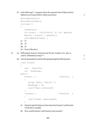 263
(f) In the following C++ program what is the expected value of Myscore from
Options(i)to(iv)givenbelow.Justifyyouranswer. 2
#include<stdlib.h>
#include<iostream.h>
void main( )
{
randomize();
int Score[] = {25,20,34,56, 72, 63}, Myscore;
Myscore = Score[2 + random(2)];
cout<<Myscore<<endl; }
(i) 25
(ii) 34
(iii) 20
(iv) None of the above
2. (a) Differentiate between Protected and Private members of a class in
context ofInheritanceusing C++. 2
(b) Answerthequestions(i)and(ii)aftergoingthroughthefollowingclass: 2
class Science
{
char Topic[20];
int Weightage;
public:
Science ( ) //Function 1
{
strcpy (Topic, “Optics” );
Weightage = 30;
cout<<“Topic Activated”;
}
~Science( ) //Function 2
{
cout’<<”Topic Deactivated”;
}
(i) NamethespecificfeaturesofclassshownbyFunction1andFunction
2 in the above example.
(ii) How would Function 1 and Function 2 get executed ?
 
